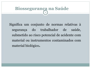 Biossegurança na Saúde
4
Significa um conjunto de normas relativas à
segurança do trabalhador de saúde,
submetido ao risco potencial de acidente com
material ou instrumentos contaminados com
material biológico.
 