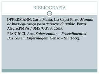 BIBLIOGRAFIA
48
OPPERMANN, Carla Maria, Lia Capsi Pires. Manual
de biossegurança para serviços de saúde. Porto
Alegre,PMPA / SMS/CGVS, 2003.
PIANUCCI. Ana, Saber cuidar – Procedimentos
Básicos em Enfermagem. Senac – SP, 2003.
 