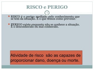 RISCO e PERIGO
5
RISCO é o perigo mediado pelo conhecimento que
se tem da situação. É o que temos como prevenir.
PERIGO existe enquanto não se conhece a situação.
É o desconhecido ou mal conhecido.
Atividade de risco são as capazes de
proporcionar dano, doença ou morte.
 