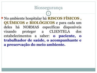 Biossegurança
6
No ambiente hospitalar há RISCOS FÍSICOS ,
QUÍMICOS e BIOLÓGICOS e para cada um
deles há NORMAS específicas disponíveis
visando proteger a CLIENTELA dos
estabelecimentos a saber: o paciente, o
trabalhador de saúde, o acompanhante e
a preservação do meio ambiente.
 