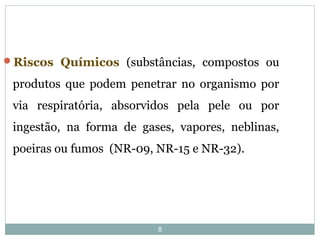 8
Riscos Químicos (substâncias, compostos ou
produtos que podem penetrar no organismo por
via respiratória, absorvidos pela pele ou por
ingestão, na forma de gases, vapores, neblinas,
poeiras ou fumos (NR-09, NR-15 e NR-32).
 