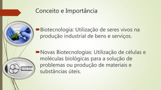 Conceito e Importância
Biotecnologia: Utilização de seres vivos na
produção industrial de bens e serviços.
Novas Biotecnologias: Utilização de células e
moléculas biológicas para a solução de
problemas ou produção de materiais e
substâncias úteis.
 