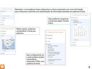 9 Marcador, é uma palavra-chave (relevante) ou termo associado com uma informação que o descreve e permite uma classificação da informação baseada em palavras-chave. Aqui podemos programar o post para algum horário futuro. Neste campo, podemos compartilhar o local que estamos. Aqui configuramos se o post poderá receber comentários, interpretar HTML e ter quebras de linha. 