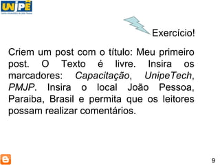 9 Exercício! Criem um post com o título: Meu primeiro post. O Texto é livre. Insira os marcadores:  Capacitação ,  UnipeTech ,  PMJP . Insira o local João Pessoa, Paraiba, Brasil e permita que os leitores possam realizar comentários. 