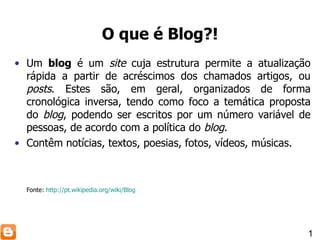 O que é Blog?! Um  blog  é um  site  cuja estrutura permite a atualização rápida a partir de acréscimos dos chamados artigos, ou  posts . Estes são, em geral, organizados de forma cronológica inversa, tendo como foco a temática proposta do  blog , podendo ser escritos por um número variável de pessoas, de acordo com a política do  blog . Contêm notícias, textos, poesias, fotos, vídeos, músicas. Fonte:  http://pt.wikipedia.org/wiki/Blog 1 