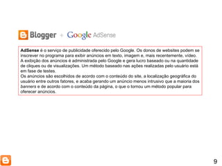 9 AdSense  é o serviço de publicidade oferecido pelo Google. Os donos de websites podem se inscrever no programa para exibir anúncios em texto, imagem e, mais recentemente, vídeo. A exibição dos anúncios é administrada pelo Google e gera lucro baseado ou na quantidade de cliques ou de visualizações. Um método baseado nas ações realizadas pelo usuário está em fase de testes. Os anúncios são escolhidos de acordo com o conteúdo do site, a localização geográfica do usuário entre outros fatores, e acaba gerando um anúncio menos intrusivo que a maioria dos  banners  e de acordo com o conteúdo da página, o que o tornou um método popular para oferecer anúncios. 