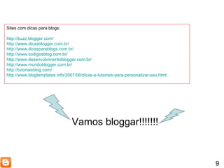 9 Sites com dicas para blogs: http://buzz.blogger.com/ http://www.dicasblogger.com.br/ http://www.dicasparablogs.com.br/ http://www.codigosblog.com.br/ http://www.desenvolvimentoblogger.com.br/ http://www.mundoblogger.com.br/ http://tutoriaisblog.com/ http://www.blogtemplates.info/2007/06/dicas-e-tutoriais-para-personalizar-seu.html Vamos bloggar!!!!!!! 