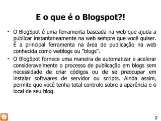 O BlogSpot é uma ferramenta baseada na web que ajuda a publicar instantaneamente na web sempre que você quiser. É a principal ferramenta na área de publicação na web conhecida como weblogs ou "blogs". O BlogSpot fornece uma maneira de automatizar e acelerar consideravelmente o processo de publicação em blogs sem necessidade de criar códigos ou de se preocupar em instalar softwares de servidor ou scripts. Ainda assim, permite que você tenha total controle sobre a aparência e o local de seu blog. E o que é o Blogspot?! 2 