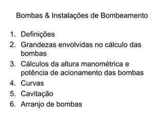 Bombas & Instalações de Bombeamento
1. Definições
2. Grandezas envolvidas no cálculo das
bombas
3. Cálculos da altura manométrica e
potência de acionamento das bombas
4. Curvas
5. Cavitação
6. Arranjo de bombas
 