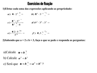 1)Efetue cada uma das expressões aplicando as propriedade:
                   2                           1
    a ) 4 23                    b) 2 5 3   2




         23 : 25
    c)                          d )9 2 38 : 35
             3 2
         2         8

                   20
       22 5                                2   3
    e)                          f ) 2,3
        518

2)Sabendo que a = 2 e b = 3, faça o que se pede e responda as perguntas:



a)Calcule a b           2



b) Calcule a 2          b2
                            2
c) Será que a b                 a2    b2 ?
 