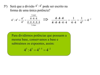 3    5
5ª) Será que a divisão 4 : 4 pode ser escrito na
    forma de uma única potência?
                          3 vezes
                          
                           
      3     5   43       4 4 4                         4 4 4      1    1        2
     4 :4                                                                   4
                45     4 4  4
                       4  4                       4 4 4 4 4   4 4   42
                          5 vezes




     Para dividirmos potências que possuem a
     mesma base, conservamos a base e
     subtraímos os expoentes, assim:

                     43 : 45        43   5
                                             4   2
 