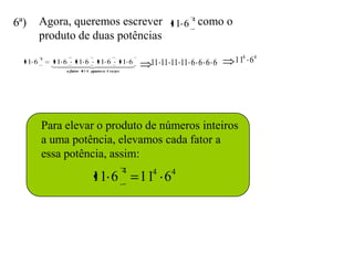 6ª)      Agora, queremos escrever 11 6 4 como o
         produto de duas potências

  11 6
         4
             11 6 11 6 11 6 11 6                    11 11 11 11 6 6 6 6   114 64
             
                             
                o fator 11 4 aparece 4 vezes




         Para elevar o produto de números inteiros
         a uma potência, elevamos cada fator a
         essa potência, assim:
                                               4    4     4
                             11 6                  11 6
 
