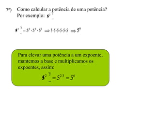 7ª)   Como calcular a potência de uma potência?
      Por exemplo: 52 3

          2 3
      5         52 52 52         555555      56



          Para elevar uma potência a um expoente,
          mantemos a base e multiplicamos os
          expoentes, assim:
                           2 3
                       5           52 3 56
 