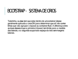 BOO
T
ST
RAP– SIST
EMADEG
RIDS
Todalinha, ourow,temqueestar dentro de umcontainer (classe
geralmenteaplicada a umaDIVpara determinar que ali vão conter
linhas que vão agrupar o layout) ou container-fluid. A diferença entre
asduasclasseséquea primeira éboxed, temlimite para a medida
daslaterais, e a segundaocupatodo espaçoda tela semmargens
laterais.
 