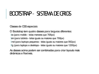 BOO
T
ST
RAP– SIST
EMADEG
RIDS
Classesde CSSespeciais
O Bootstrap tem quatro classes para larguras diferentes:
🢝xs (para mobile - telas menores que 768px)
🢝sm(para tablets- telas iguais ou maiores que 768px)
🢝md (para laptops pequenos - telas iguais ou maiores que 992px)
🢝lg (para laptops e desktops - telas iguais ou maiores que 1200px)
As classesacima podem ser combinadas para criar layouts mais
dinâmicos e flexíveis.
 