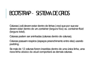 BOO
T
ST
RAP– SIST
EMADEG
RIDS
Colunas(.col)devemestar dentro de linhas(.row) quepor suavez
devem estar dentro de um.container (largura fixa) ou .container-fluid
(largura total).
Colunas podem ser aninhadas (colunas dentro de colunas).
Colunas possuem respiros (espaços preenchimento entre elas) usando
padding.
Se mais de 12 colunas forem inseridas dentro de uma única linha, uma
nova linha abaixo da atual comportará as demais colunas.
 