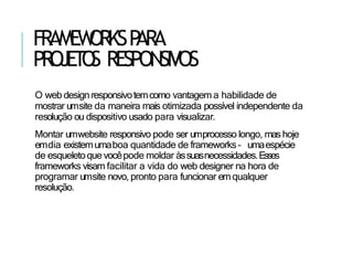 FRAMEW
ORKSP
ARA
PR
OJET
O
S RESPONSIVOS
O web designresponsivotemcomo vantagem a habilidade de
mostrar umsite da maneira mais otimizada possível independente da
resolução ou dispositivo usado para visualizar.
Montar umwebsite responsivo pode ser umprocesso longo, mas hoje
emdia existemumaboa quantidade de frameworks – umaespécie
de esqueletoquevocêpode moldar àssuasnecessidades.Esses
frameworks visam facilitar a vida do web designer na hora de
programar umsite novo, pronto para funcionar em qualquer
resolução.
 