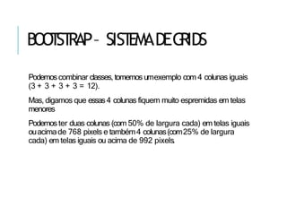 BOO
T
ST
RAP– SIST
EMADEG
RIDS
Podemoscombinar classes, tomemos umexemplo com 4 colunas iguais
(3 + 3 + 3 + 3 = 12).
Mas, digamos que essas4 colunas fiquem muito espremidas em telas
menores
Podemoster duas colunas (com 50% de largura cada) em telas iguais
ouacimade 768 pixels e também4 colunas(com25% de largura
cada) em telas iguais ou acima de 992 pixels.
 
