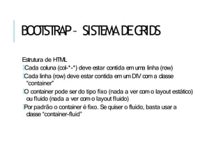 BOO
T
ST
RAP– SIST
EMADEG
RIDS
Estrutura de HTML
🢝Cada coluna (col-*-*) deve estar contida em uma linha (row)
🢝Cada linha (row) deve estar contida em umDIV com a classe
“container”
🢝O container pode ser do tipo fixo (nada a ver com o layout estático)
ou fluido (nada a ver com o layout fluido)
🢝Por padrão o container é fixo. Se quiser o fluido, basta usar a
classe “container-fluid”
 