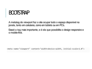 BOO
T
ST
RAP
A metatag de viewport faz o site ocupar todo o espaço disponível na
janela, tanto em celulares, como em tablets ou em PC’s.
Essaé a tag mais importante, e é ela que possibilita o design responsivo e
o mobile-first.
<meta name="viewport" content="width=device-width, initial-scale=1.0">
 