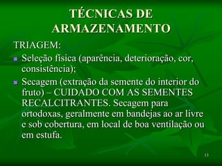 13
TÉCNICAS DE
ARMAZENAMENTO
TRIAGEM:
 Seleção física (aparência, deterioração, cor,
consistência);
 Secagem (extração da semente do interior do
fruto) – CUIDADO COM AS SEMENTES
RECALCITRANTES. Secagem para
ortodoxas, geralmente em bandejas ao ar livre
e sob cobertura, em local de boa ventilação ou
em estufa.
 