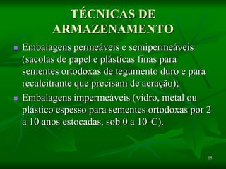 15
TÉCNICAS DE
ARMAZENAMENTO
 Embalagens permeáveis e semipermeáveis
(sacolas de papel e plásticas finas para
sementes ortodoxas de tegumento duro e para
recalcitrante que precisam de aeração);
 Embalagens impermeáveis (vidro, metal ou
plástico espesso para sementes ortodoxas por 2
a 10 anos estocadas, sob 0 a 10 C).
 