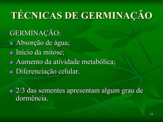 16
TÉCNICAS DE GERMINAÇÃO
GERMINAÇÃO:
 Absorção de água;
 Início da mitose;
 Aumento da atividade metabólica;
 Diferenciação celular.
 2/3 das sementes apresentam algum grau de
dormência.
 