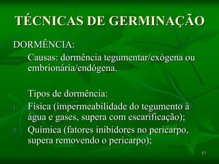17
TÉCNICAS DE GERMINAÇÃO
DORMÊNCIA:
Causas: dormência tegumentar/exógena ou
embrionária/endógena.
Tipos de dormência:
1. Física (impermeabilidade do tegumento à
água e gases, supera com escarificação);
2. Química (fatores inibidores no pericarpo,
supera removendo o pericarpo);
 