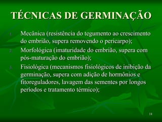 18
TÉCNICAS DE GERMINAÇÃO
1. Mecânica (resistência do tegumento ao crescimento
do embrião, supera removendo o pericarpo);
2. Morfológica (imaturidade do embrião, supera com
pós-maturação do embrião);
3. Fisiológica (mecanismos fisiológicos de inibição da
germinação, supera com adição de hormônios e
fitoreguladores, lavagem das sementes por longos
períodos e tratamento térmico);
 
