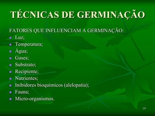 19
TÉCNICAS DE GERMINAÇÃO
FATORES QUE INFLUENCIAM A GERMINAÇÃO:
 Luz;
 Temperatura;
 Água;
 Gases;
 Substrato;
 Recipiente;
 Nutrientes;
 Inibidores bioquímicos (alelopatia);
 Fauna;
 Micro-organismos.
 
