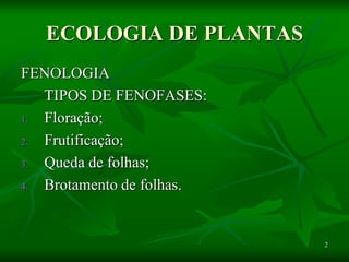 2
ECOLOGIA DE PLANTAS
FENOLOGIA
TIPOS DE FENOFASES:
1. Floração;
2. Frutificação;
3. Queda de folhas;
4. Brotamento de folhas.
 