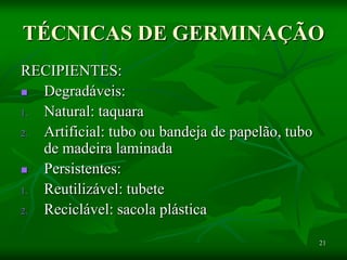21
TÉCNICAS DE GERMINAÇÃO
RECIPIENTES:
 Degradáveis:
1. Natural: taquara
2. Artificial: tubo ou bandeja de papelão, tubo
de madeira laminada
 Persistentes:
1. Reutilizável: tubete
2. Reciclável: sacola plástica
 
