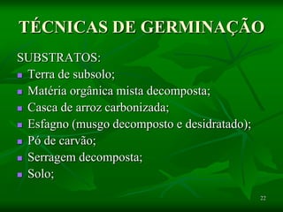 22
TÉCNICAS DE GERMINAÇÃO
SUBSTRATOS:
 Terra de subsolo;
 Matéria orgânica mista decomposta;
 Casca de arroz carbonizada;
 Esfagno (musgo decomposto e desidratado);
 Pó de carvão;
 Serragem decomposta;
 Solo;
 