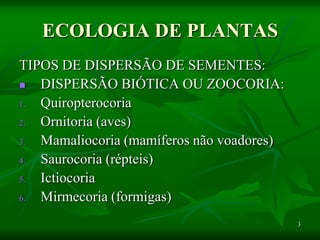 3
ECOLOGIA DE PLANTAS
TIPOS DE DISPERSÃO DE SEMENTES:
 DISPERSÃO BIÓTICA OU ZOOCORIA:
1. Quiropterocoria
2. Ornitoria (aves)
3. Mamaliocoria (mamíferos não voadores)
4. Saurocoria (répteis)
5. Ictiocoria
6. Mirmecoria (formigas)
 