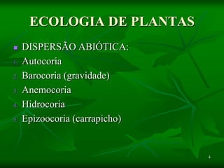 4
ECOLOGIA DE PLANTAS
 DISPERSÃO ABIÓTICA:
1. Autocoria
2. Barocoria (gravidade)
3. Anemocoria
4. Hidrocoria
5. Epizoocoria (carrapicho)
 