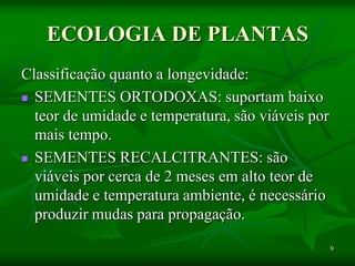 9
ECOLOGIA DE PLANTAS
Classificação quanto a longevidade:
 SEMENTES ORTODOXAS: suportam baixo
teor de umidade e temperatura, são viáveis por
mais tempo.
 SEMENTES RECALCITRANTES: são
viáveis por cerca de 2 meses em alto teor de
umidade e temperatura ambiente, é necessário
produzir mudas para propagação.
 