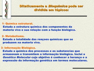 Ditaticamente a
Ditaticamente a Bioquímica
Bioquímica pode ser
pode ser
dividida em tópicos:
dividida em tópicos:
1- Química estrutural.
Estuda a estrutura química dos componentes da
materia viva e sua relação com a função biológica.
2- Metabolismo.
Estuda a totalidade das reaçoes químicas que se
produzem na materia viva.
3- Informação Biológica.
Estuda a química dos processos e as substancias que
armazenam e transmitem a informação biológica. Inclui a
Genética Molecular cujo objetivo é conhecer a herança e a
expressão da informação genética em termos moleculares.
 