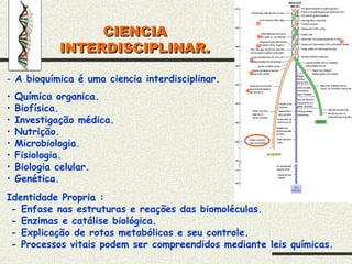 CIENCIA
CIENCIA
INTERDISCIPLINAR.
INTERDISCIPLINAR.
*
*
*
*
*
*
*
- A bioquímica é uma ciencia interdisciplinar.
• Química organica.
• Biofísica.
• Investigação médica.
• Nutrição.
• Microbiologia.
• Fisiologia.
• Biologia celular.
• Genética.
Identidade Propria :
- Enfase nas estruturas e reações das biomoléculas.
- Enzimas e catálise biológica.
- Explicação de rotas metabólicas e seu controle.
- Processos vitais podem ser compreendidos mediante leis químicas.
 