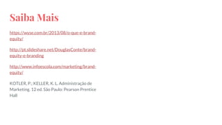 Saiba Mais
https://wyse.com.br/2013/08/o-que-e-brand-
equity/
http://pt.slideshare.net/DouglasConte/brand-
equity-e-branding
http://www.infoescola.com/marketing/brand-
equity/
KOTLER, P.; KELLER, K. L. Administração de
Marketing. 12 ed. São Paulo: Pearson Prentice
Hall
 