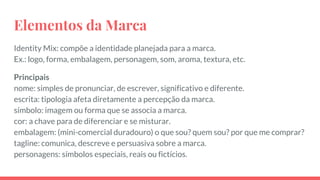 Elementos da Marca
Identity Mix: compõe a identidade planejada para a marca.
Ex.: logo, forma, embalagem, personagem, som, aroma, textura, etc.
Principais
nome: simples de pronunciar, de escrever, significativo e diferente.
escrita: tipologia afeta diretamente a percepção da marca.
símbolo: imagem ou forma que se associa a marca.
cor: a chave para de diferenciar e se misturar.
embalagem: (mini-comercial duradouro) o que sou? quem sou? por que me comprar?
tagline: comunica, descreve e persuasiva sobre a marca.
personagens: símbolos especiais, reais ou fictícios.
 