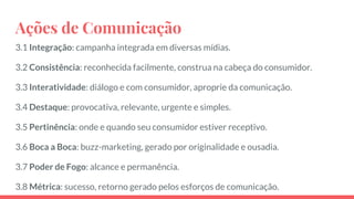 Ações de Comunicação
3.1 Integração: campanha integrada em diversas mídias.
3.2 Consistência: reconhecida facilmente, construa na cabeça do consumidor.
3.3 Interatividade: diálogo e com consumidor, aproprie da comunicação.
3.4 Destaque: provocativa, relevante, urgente e simples.
3.5 Pertinência: onde e quando seu consumidor estiver receptivo.
3.6 Boca a Boca: buzz-marketing, gerado por originalidade e ousadia.
3.7 Poder de Fogo: alcance e permanência.
3.8 Métrica: sucesso, retorno gerado pelos esforços de comunicação.
 