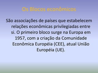 Os Blocos econômicos
São associações de países que estabelecem
relações econômicas privilegiadas entre
si. O primeiro bloco surge na Europa em
1957, com a criação da Comunidade
Econômica Européia (CEE), atual União
Européia (UE).
 