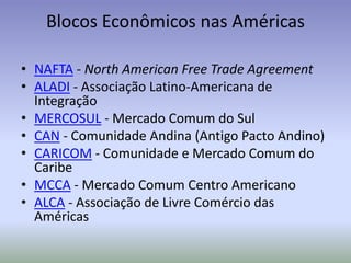 Blocos Econômicos nas Américas
• NAFTA - North American Free Trade Agreement
• ALADI - Associação Latino-Americana de
Integração
• MERCOSUL - Mercado Comum do Sul
• CAN - Comunidade Andina (Antigo Pacto Andino)
• CARICOM - Comunidade e Mercado Comum do
Caribe
• MCCA - Mercado Comum Centro Americano
• ALCA - Associação de Livre Comércio das
Américas
 