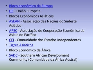• Bloco econômico da Europa
• UE - União Européia
• Blocos Econômicos Asiáticos
• ASEAN - Associação das Nações do Sudeste
Asiático
• APEC - Associação de Cooperação Econômica da
Ásia e do Pacífico
• CEI - Comunidade dos Estados Independentes
• Tigres Asiáticos
• Bloco Econômico da África
• SADC - Southern African Development
Community (Comunidade da África Austral)
 