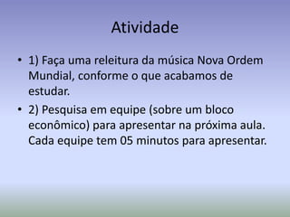 Atividade
• 1) Faça uma releitura da música Nova Ordem
Mundial, conforme o que acabamos de
estudar.
• 2) Pesquisa em equipe (sobre um bloco
econômico) para apresentar na próxima aula.
Cada equipe tem 05 minutos para apresentar.
 