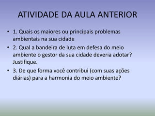 ATIVIDADE DA AULA ANTERIOR
• 1. Quais os maiores ou principais problemas
ambientais na sua cidade
• 2. Qual a bandeira de luta em defesa do meio
ambiente o gestor da sua cidade deveria adotar?
Justifique.
• 3. De que forma você contribui (com suas ações
diárias) para a harmonia do meio ambiente?
 