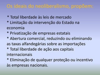 Os ideais do neoliberalismo, propõem:
* Total liberdade às leis de mercado
* Limitação da intervenção do Estado na
economia
* Privatização de empresas estatais
* Abertura comercial, reduzindo ou eliminando
as taxas alfandegárias sobre as importações
* Total liberdade de ação aos capitais
internacionais
* Eliminação de qualquer proteção ou incentivo
às empresas nacionais.
 