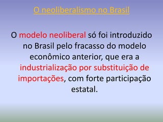 O neoliberalismo no Brasil
O modelo neoliberal só foi introduzido
no Brasil pelo fracasso do modelo
econômico anterior, que era a
industrialização por substituição de
importações, com forte participação
estatal.
 