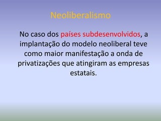 Neoliberalismo
No caso dos países subdesenvolvidos, a
implantação do modelo neoliberal teve
como maior manifestação a onda de
privatizações que atingiram as empresas
estatais.
 