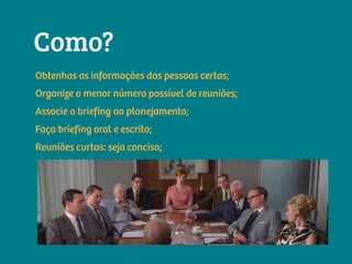 Obtenhas as informações das pessoas certas;
Organize o menor número possível de reuniões;
Associe o briefing ao planejamento;
Faça briefing oral e escrito;
Reuniões curtas: seja conciso;
Como?